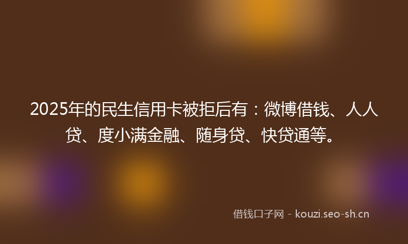 2025年的民生信用卡被拒后有：微博借钱、人人贷、度小满金融、随身贷、快贷通等。