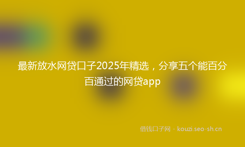 最新放水网贷口子2025年精选，分享五个能百分百通过的网贷app