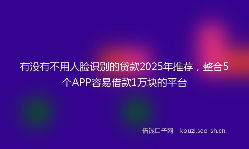 有没有不用人脸识别的贷款2025年推荐，整合5个APP容易借款1万块的平台