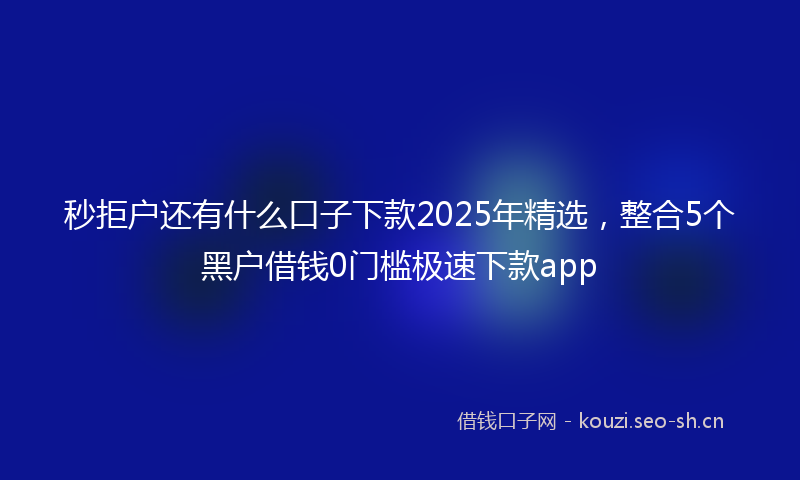 秒拒户还有什么口子下款2025年精选，整合5个黑户借钱0门槛极速下款app
