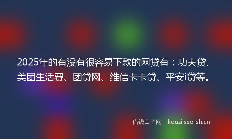 2025年的有没有很容易下款的网贷有：功夫贷、美团生活费、团贷网、维信卡卡贷、平安i贷等。