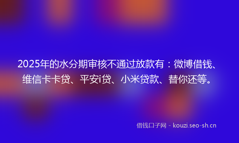 2025年的水分期审核不通过放款有：微博借钱、维信卡卡贷、平安i贷、小米贷款、替你还等。