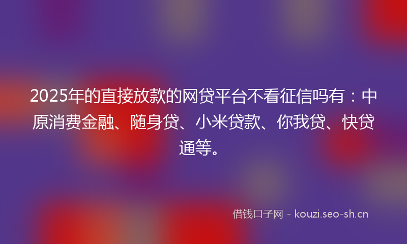 2025年的直接放款的网贷平台不看征信吗有：中原消费金融、随身贷、小米贷款、你我贷、快贷通等。