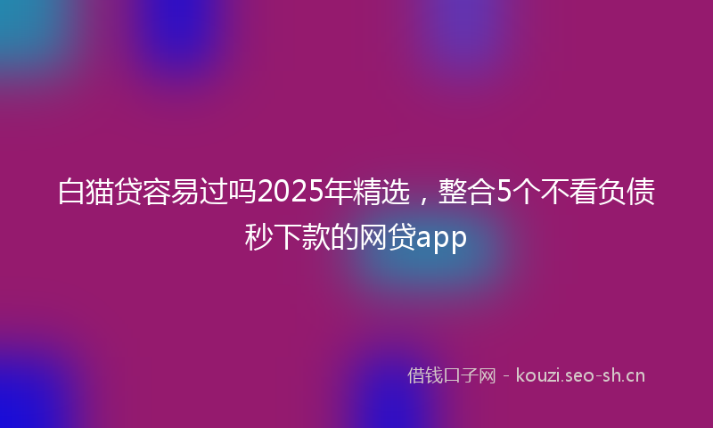 白猫贷容易过吗2025年精选,整合5个不看负债秒下款的网贷app