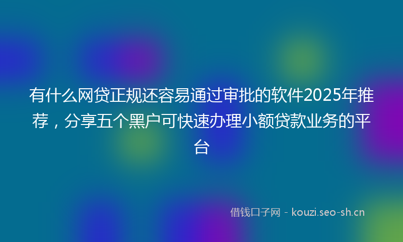 有什么网贷正规还容易通过审批的软件2025年推荐，分享五个黑户可快速办理小额贷款业务的平台