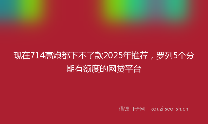 现在714高炮都下不了款2025年推荐，罗列5个分期有额度的网贷平台