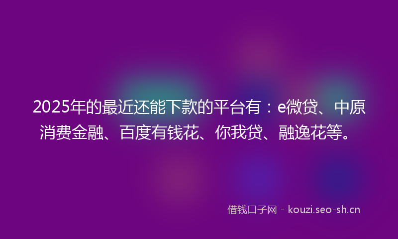 2025年的最近还能下款的平台有：e微贷、中原消费金融、百度有钱花、你我贷、融逸花等。