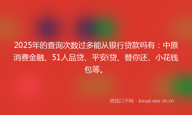 2025年的查询次数过多能从银行贷款吗有：中原消费金融、51人品贷、平安i贷、替你还、小花钱包等。