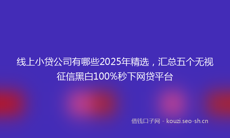 线上小贷公司有哪些2025年精选,汇总五个无视征信黑白100%秒下网贷平台