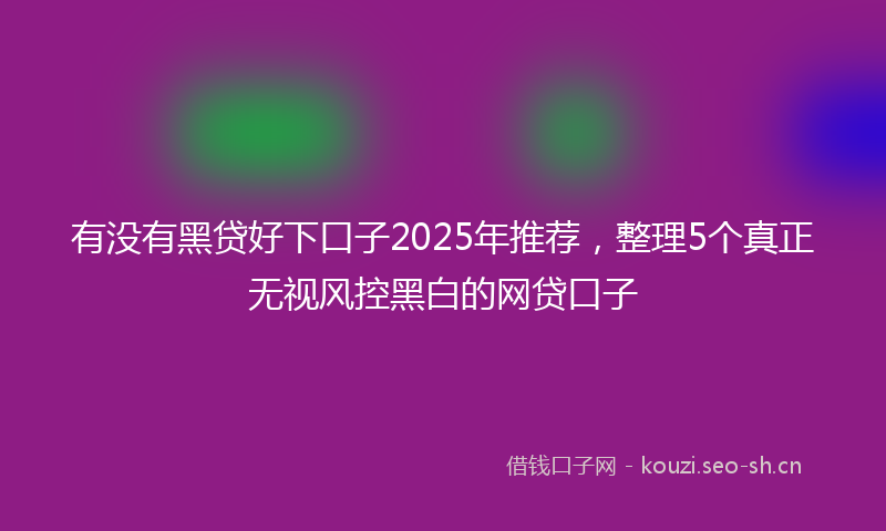 有没有黑贷好下口子2025年推荐，整理5个真正无视风控黑白的网贷口子