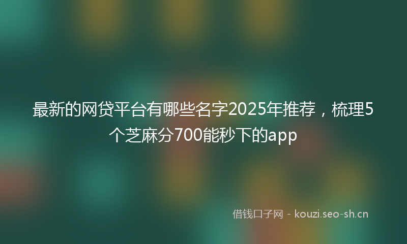 最新的网贷平台有哪些名字2025年推荐，梳理5个芝麻分700能秒下的app