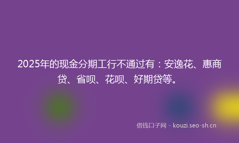 2025年的现金分期工行不通过有：安逸花、惠商贷、省呗、花呗、好期贷等。