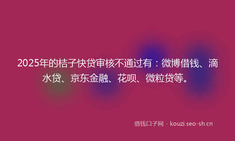 2025年的桔子快贷审核不通过有：微博借钱、滴水贷、京东金融、花呗、微粒贷等。