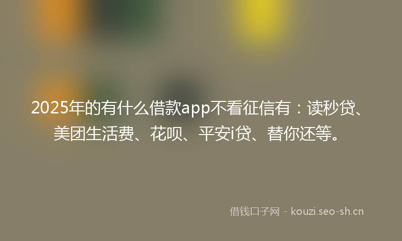 2025年的有什么借款app不看征信有：读秒贷、美团生活费、花呗、平安i贷、替你还等。