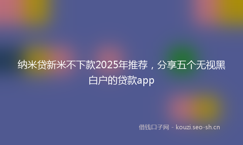 纳米贷新米不下款2025年推荐，分享五个无视黑白户的贷款app