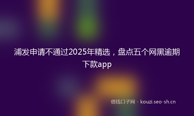 浦发申请不通过2025年精选,盘点五个网黑逾期下款app
