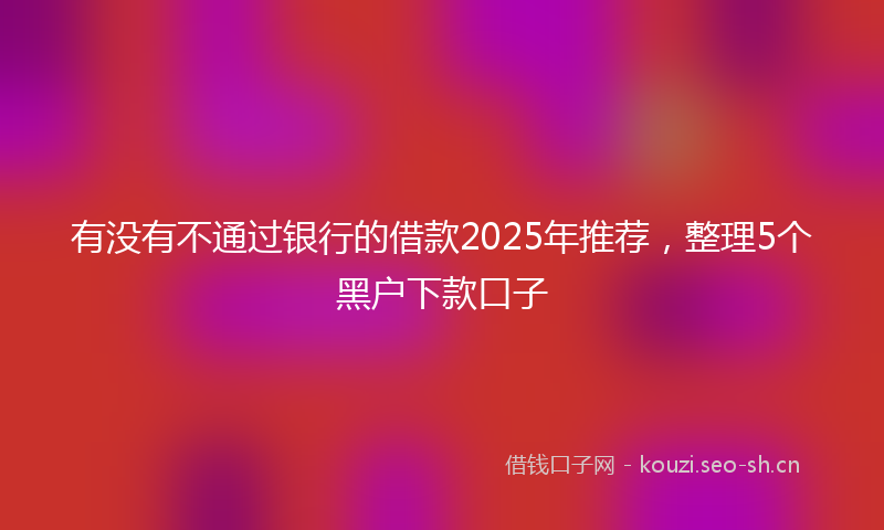 有没有不通过银行的借款2025年推荐，整理5个黑户下款口子