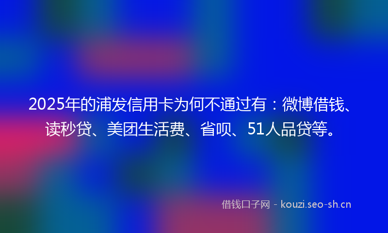2025年的浦发信用卡为何不通过有：微博借钱、读秒贷、美团生活费、省呗、51人品贷等。