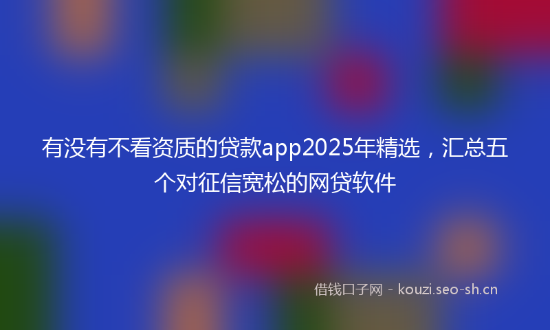 有没有不看资质的贷款app2025年精选，汇总五个对征信宽松的网贷软件