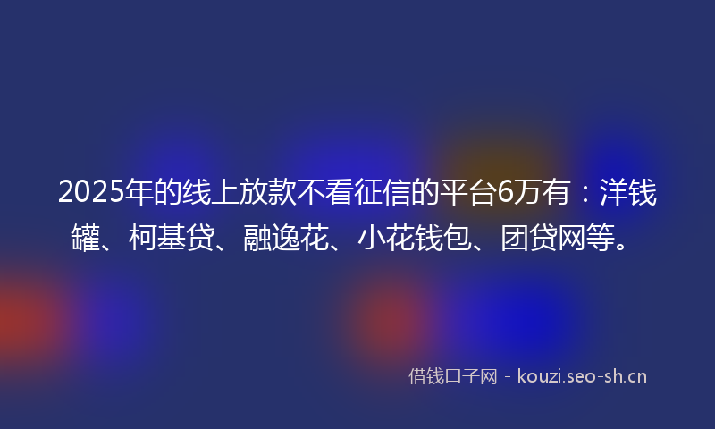 2025年的线上放款不看征信的平台6万有：洋钱罐、柯基贷、融逸花、小花钱包、团贷网等。