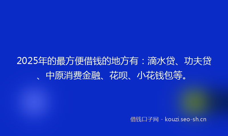 2025年的最方便借钱的地方有：滴水贷、功夫贷、中原消费金融、花呗、小花钱包等。