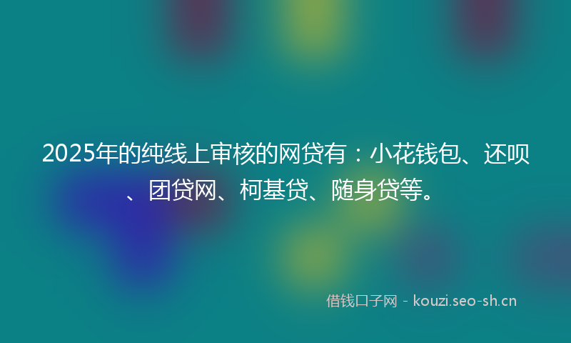 2025年的纯线上审核的网贷有：小花钱包、还呗、团贷网、柯基贷、随身贷等。