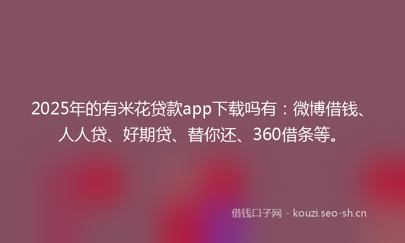 2025年的有米花贷款app下载吗有：微博借钱、人人贷、好期贷、替你还、360借条等。