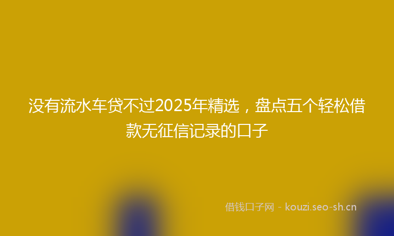 没有流水车贷不过2025年精选，盘点五个轻松借款无征信记录的口子