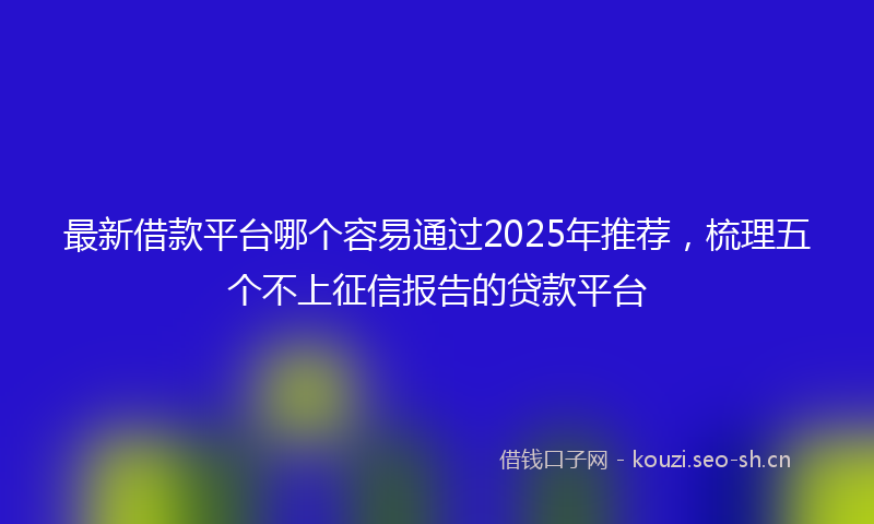 最新借款平台哪个容易通过2025年推荐,梳理五个不上征信报告的贷款平台