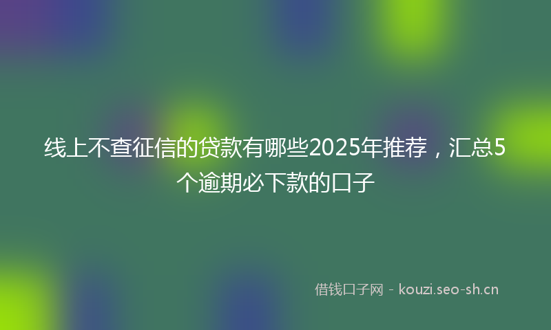 线上不查征信的贷款有哪些2025年推荐，汇总5个逾期必下款的口子