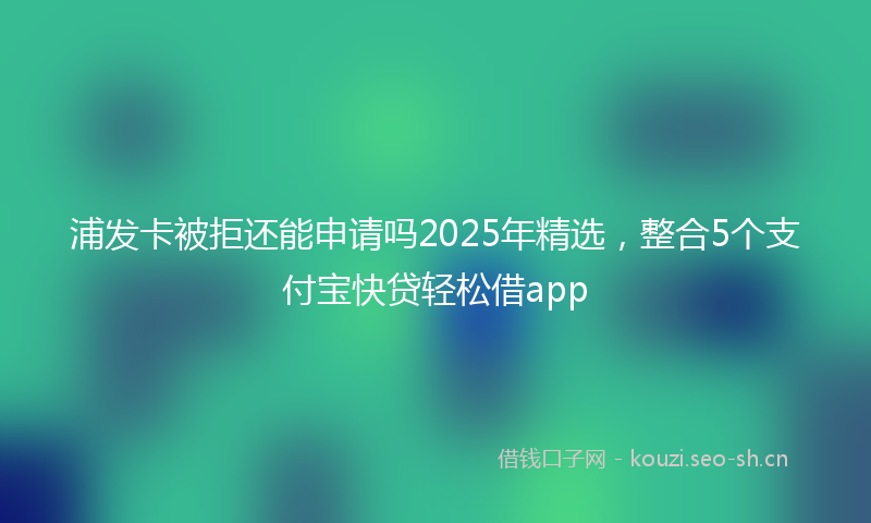 浦发卡被拒还能申请吗2025年精选，整合5个支付宝快贷轻松借app