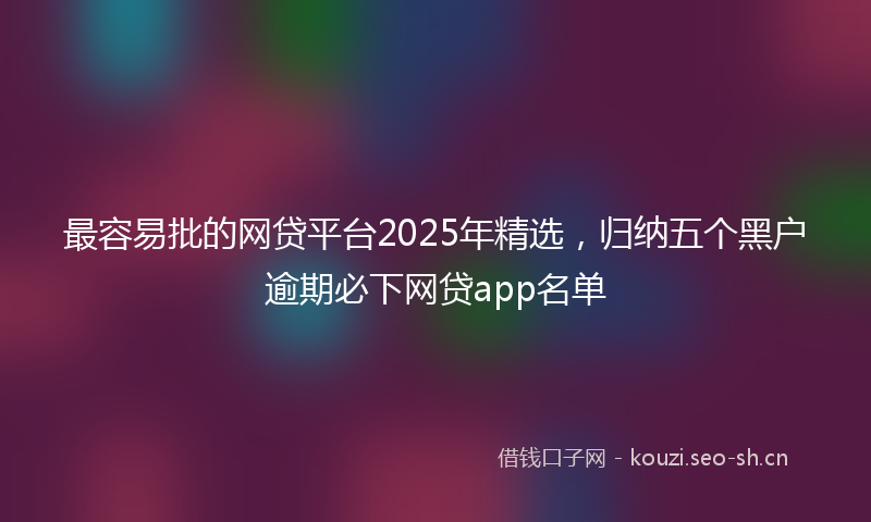最容易批的网贷平台2025年精选，归纳五个黑户逾期必下网贷app名单