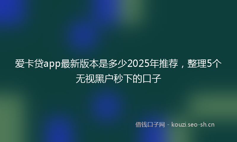 爱卡贷app最新版本是多少2025年推荐，整理5个无视黑户秒下的口子