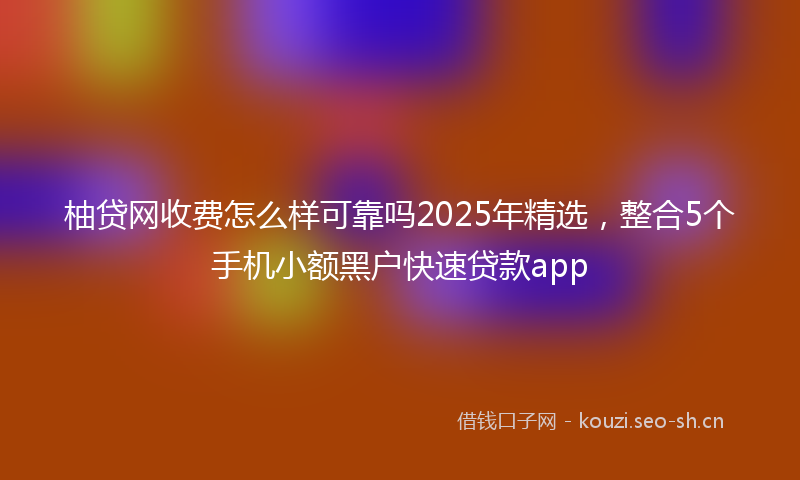 柚贷网收费怎么样可靠吗2025年精选，整合5个手机小额黑户快速贷款app