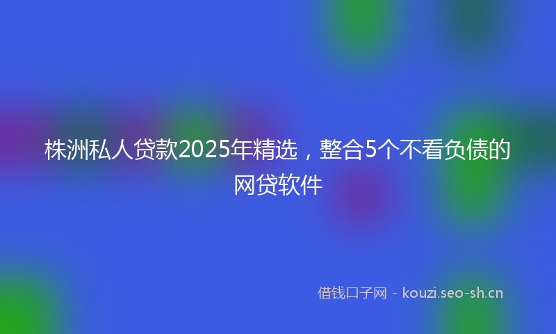 株洲私人贷款2025年精选，整合5个不看负债的网贷软件
