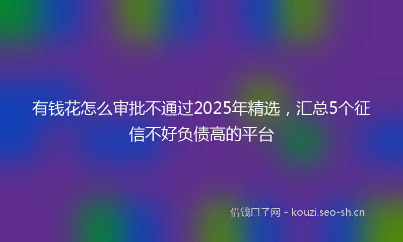 有钱花怎么审批不通过2025年精选，汇总5个征信不好负债高的平台