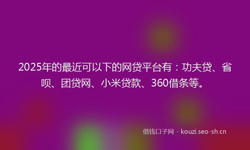 2025年的最近可以下的网贷平台有:功夫贷、省呗、团贷网、小米贷款、360借条等。