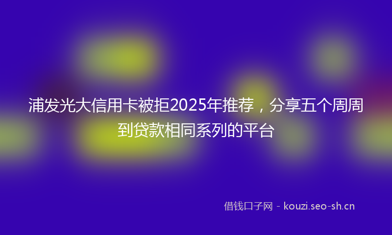 浦发光大信用卡被拒2025年推荐,分享五个周周到贷款相同系列的平台