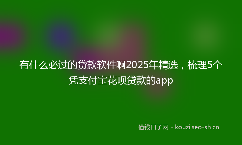 有什么必过的贷款软件啊2025年精选，梳理5个凭支付宝花呗贷款的app