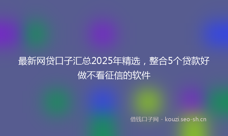 最新网贷口子汇总2025年精选，整合5个贷款好做不看征信的软件