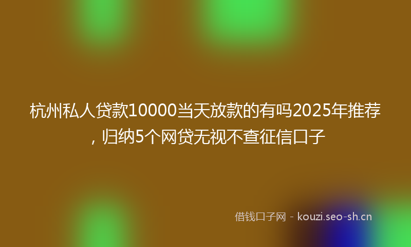 杭州私人贷款10000当天放款的有吗2025年推荐，归纳5个网贷无视不查征信口子