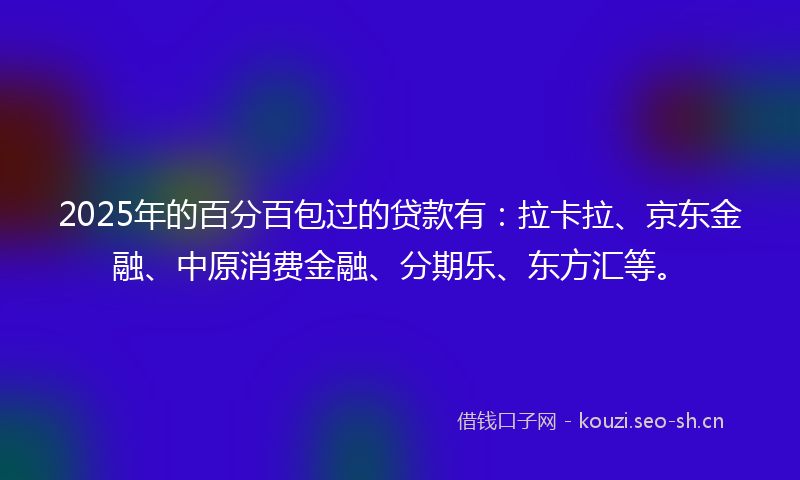 2025年的百分百包过的贷款有：拉卡拉、京东金融、中原消费金融、分期乐、东方汇等。