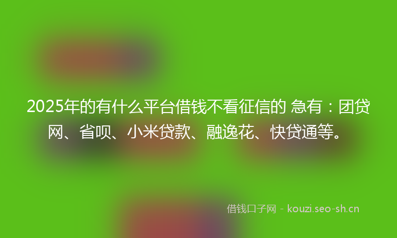 2025年的有什么平台借钱不看征信的 急有：团贷网、省呗、小米贷款、融逸花、快贷通等。