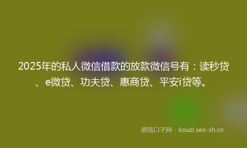 2025年的私人微信借款的放款微信号有：读秒贷、e微贷、功夫贷、惠商贷、平安i贷等。