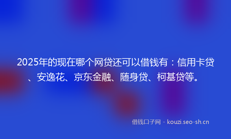 2025年的现在哪个网贷还可以借钱有：信用卡贷、安逸花、京东金融、随身贷、柯基贷等。
