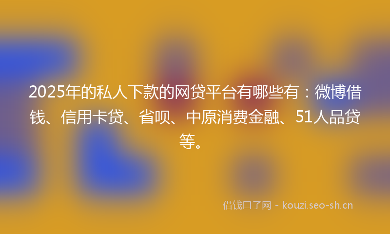 2025年的私人下款的网贷平台有哪些有：微博借钱、信用卡贷、省呗、中原消费金融、51人品贷等。