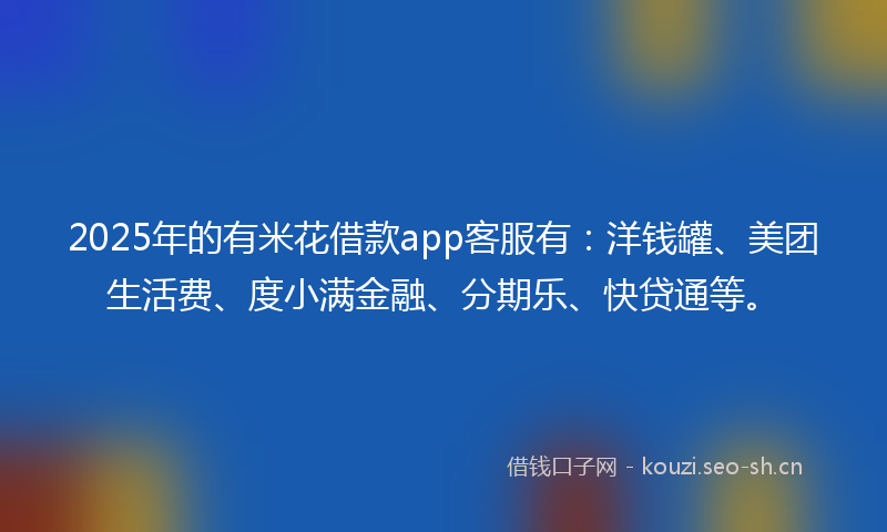 2025年的有米花借款app客服有：洋钱罐、美团生活费、度小满金融、分期乐、快贷通等。
