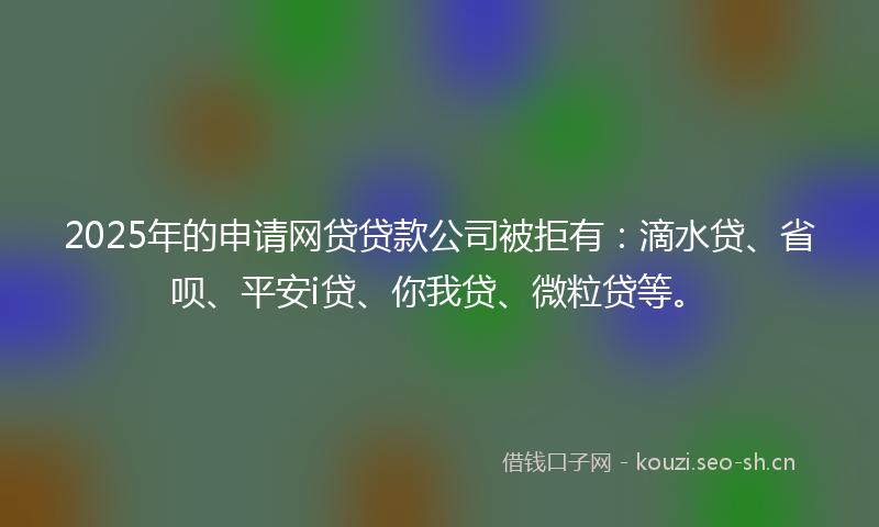 2025年的申请网贷贷款公司被拒有:滴水贷、省呗、平安i贷、你我贷、微粒贷等。