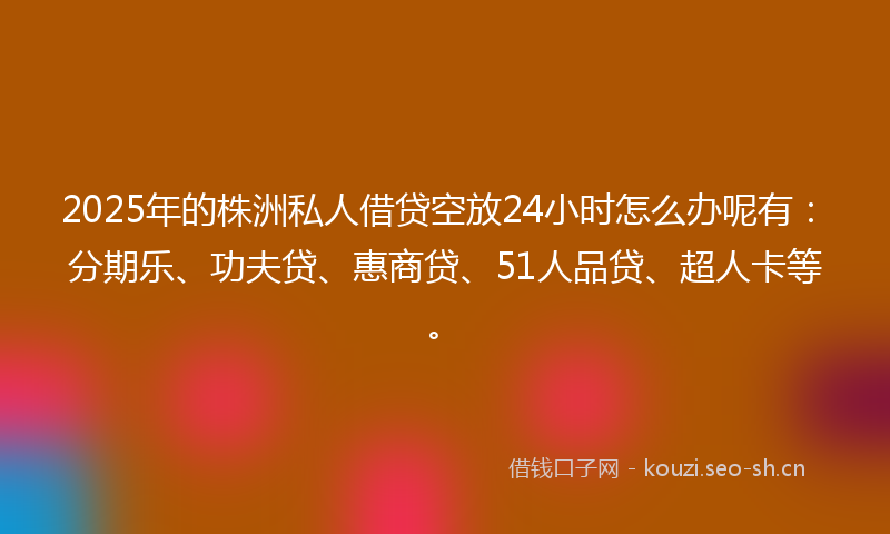 2025年的株洲私人借贷空放24小时怎么办呢有：分期乐、功夫贷、惠商贷、51人品贷、超人卡等。