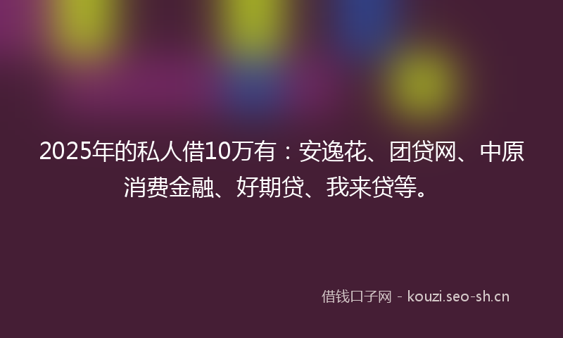 2025年的私人借10万有：安逸花、团贷网、中原消费金融、好期贷、我来贷等。